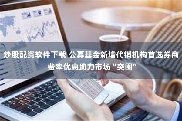 炒股配资软件下载 公募基金新增代销机构首选券商 费率优惠助力市场“突围”