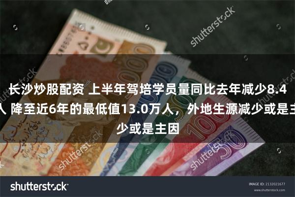 长沙炒股配资 上半年驾培学员量同比去年减少8.4万人 降至近6年的最低值13.0万人，外地生源减少或是主因