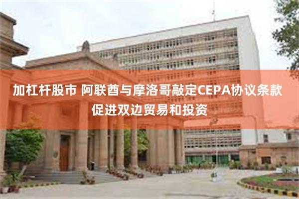 加杠杆股市 阿联酋与摩洛哥敲定CEPA协议条款 促进双边贸易和投资