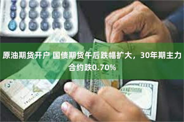 原油期货开户 国债期货午后跌幅扩大，30年期主力合约跌0.70%