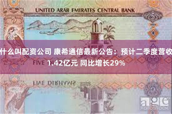 什么叫配资公司 康希通信最新公告：预计二季度营收1.42亿元 同比增长29%