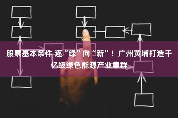 股票基本条件 逐“绿”向“新”！广州黄埔打造千亿级绿色能源产业集群