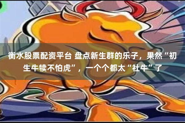 衡水股票配资平台 盘点新生群的乐子，果然“初生牛犊不怕虎”，一个个都太“社牛”了