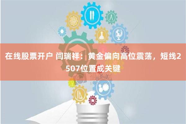 在线股票开户 闫瑞祥：黄金偏向高位震荡，短线2507位置成关键