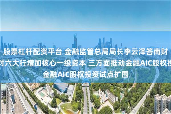 股票杠杆配资平台 金融监管总局局长李云泽答南财记者问：将对六大行增加核心一级资本 三方面推动金融AIC股权投资试点扩围