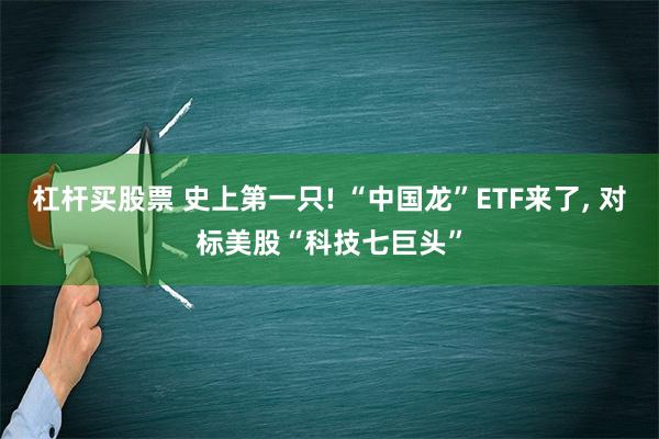 杠杆买股票 史上第一只! “中国龙”ETF来了, 对标美股“科技七巨头”