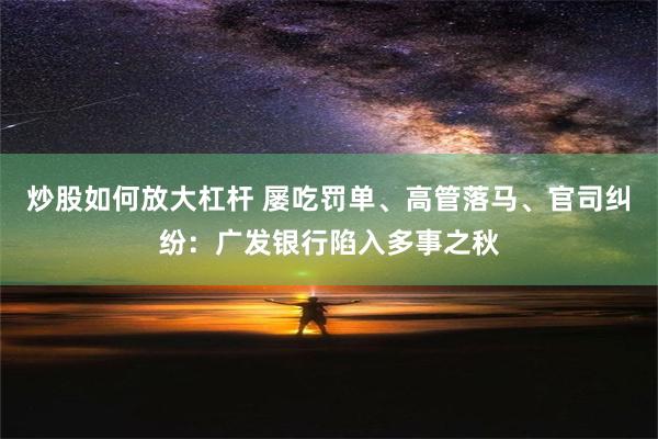 炒股如何放大杠杆 屡吃罚单、高管落马、官司纠纷：广发银行陷入多事之秋