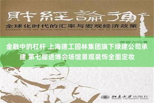 金融中的杠杆 上海建工园林集团旗下绿建公司承建 第七届进博会场馆景观装饰全面定妆