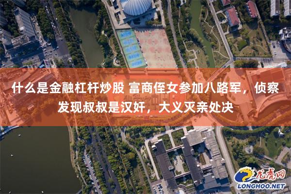 什么是金融杠杆炒股 富商侄女参加八路军，侦察发现叔叔是汉奸，大义灭亲处决