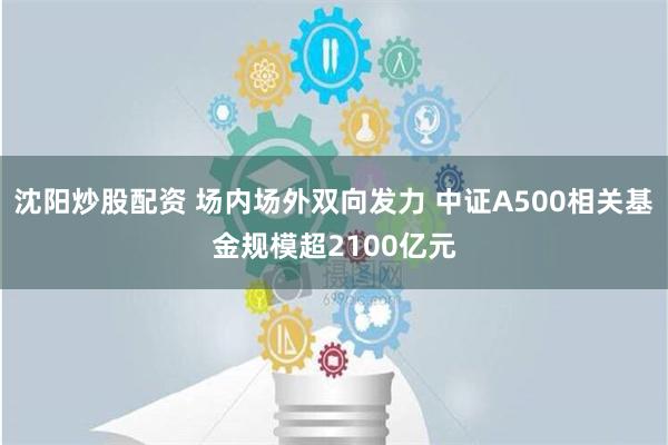 沈阳炒股配资 场内场外双向发力 中证A500相关基金规模超2100亿元