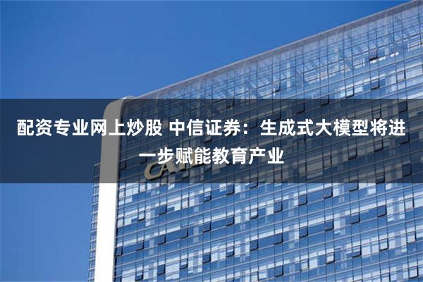 配资专业网上炒股 中信证券：生成式大模型将进一步赋能教育产业