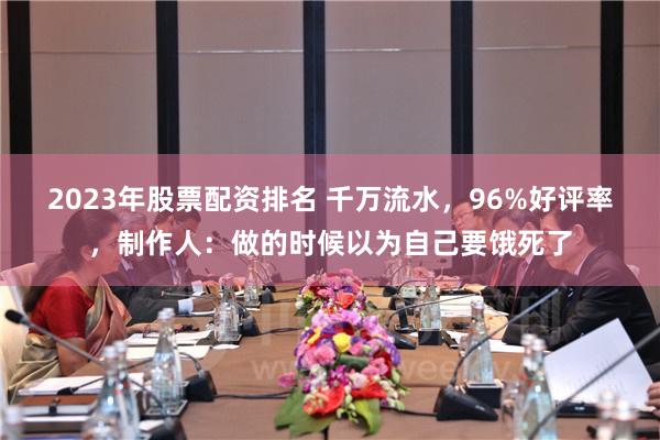 2023年股票配资排名 千万流水，96%好评率，制作人：做的时候以为自己要饿死了