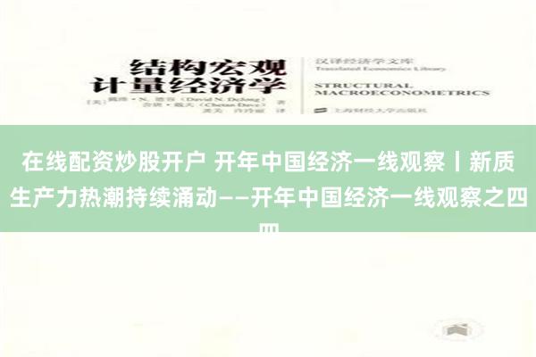 在线配资炒股开户 开年中国经济一线观察丨新质生产力热潮持续涌动——开年中国经济一线观察之四