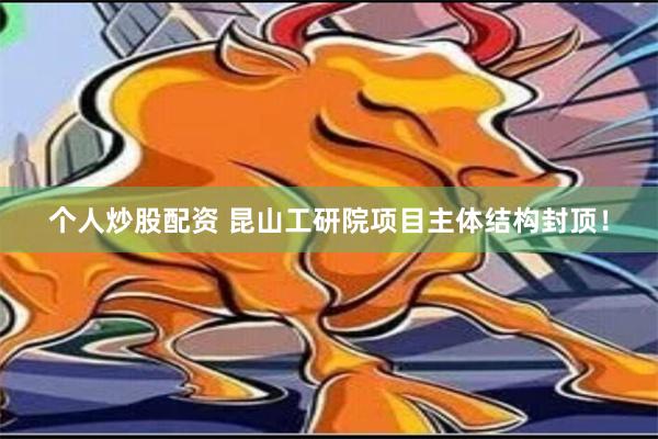 个人炒股配资 昆山工研院项目主体结构封顶！